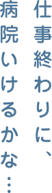 仕事終わりに、病院いけるかな…